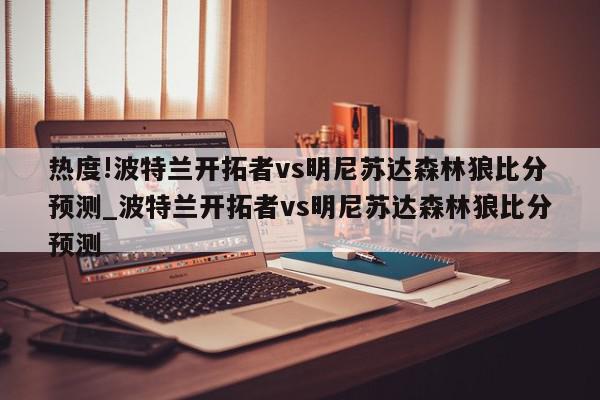 热度!波特兰开拓者vs明尼苏达森林狼比分预测_波特兰开拓者vs明尼苏达森林狼比分预测