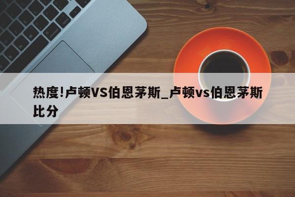 热度!卢顿VS伯恩茅斯_卢顿vs伯恩茅斯比分