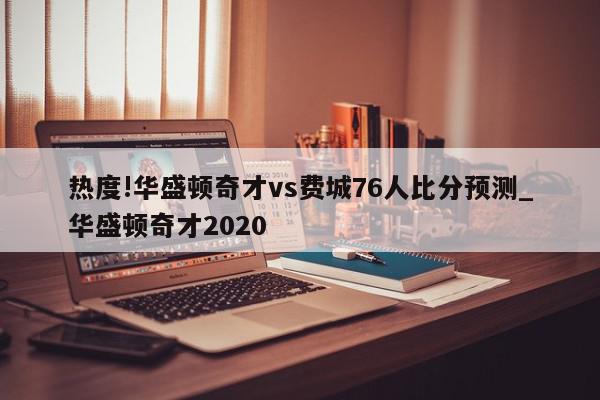 热度!华盛顿奇才vs费城76人比分预测_华盛顿奇才2020