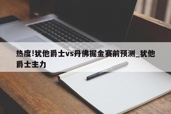 热度!犹他爵士vs丹佛掘金赛前预测_犹他爵士主力