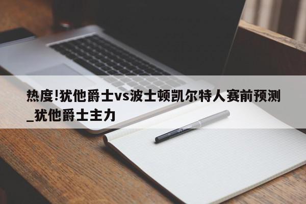 热度!犹他爵士vs波士顿凯尔特人赛前预测_犹他爵士主力