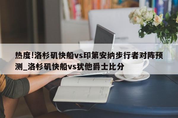 热度!洛杉矶快船vs印第安纳步行者对阵预测_洛杉矶快船vs犹他爵士比分