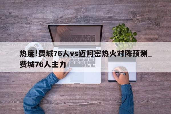 热度!费城76人vs迈阿密热火对阵预测_费城76人主力