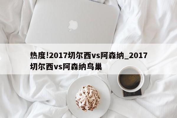 热度!2017切尔西vs阿森纳_2017切尔西vs阿森纳鸟巢