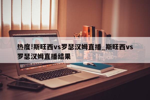 热度!斯旺西vs罗瑟汉姆直播_斯旺西vs罗瑟汉姆直播结果