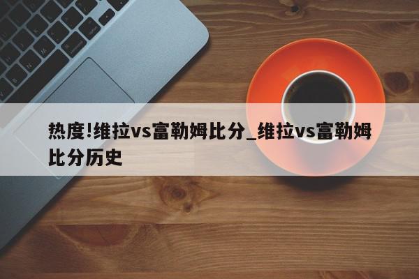 热度!维拉vs富勒姆比分_维拉vs富勒姆比分历史