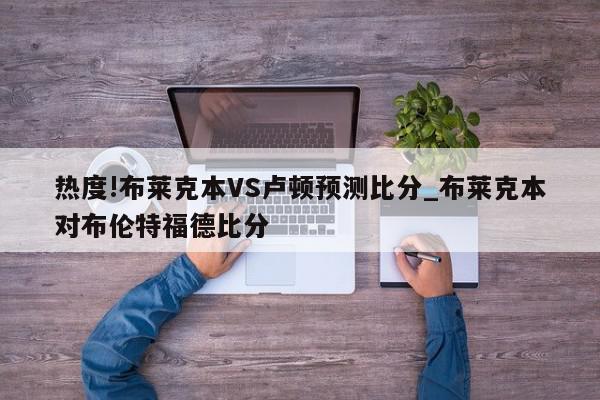 热度!布莱克本VS卢顿预测比分_布莱克本对布伦特福德比分