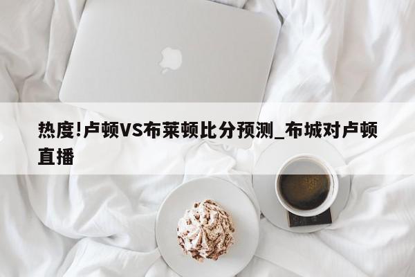 热度!卢顿VS布莱顿比分预测_布城对卢顿直播