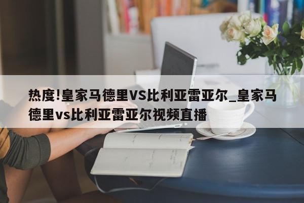 热度!皇家马德里VS比利亚雷亚尔_皇家马德里vs比利亚雷亚尔视频直播