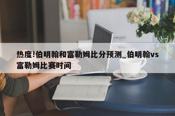 热度!伯明翰和富勒姆比分预测_伯明翰vs富勒姆比赛时间