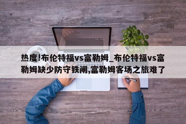 热度!布伦特福vs富勒姆_布伦特福vs富勒姆缺少防守铁闸,富勒姆客场之旅难了