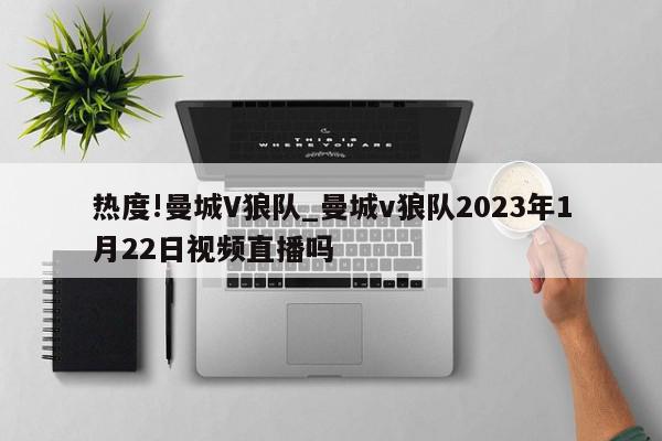 热度!曼城V狼队_曼城v狼队2023年1月22日视频直播吗