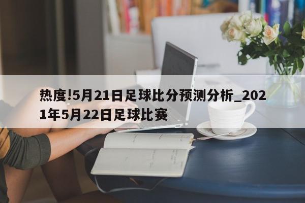 热度!5月21日足球比分预测分析_2021年5月22日足球比赛