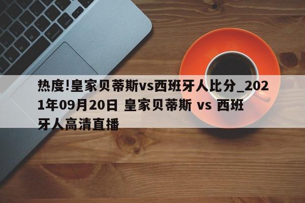 热度!皇家贝蒂斯vs西班牙人比分_2021年09月20日 皇家贝蒂斯 vs 西班牙人高清直播