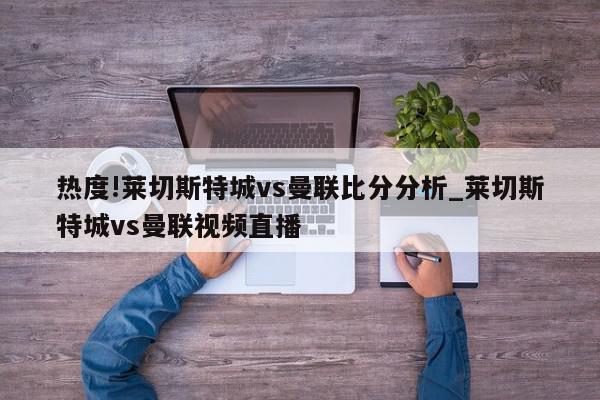 热度!莱切斯特城vs曼联比分分析_莱切斯特城vs曼联视频直播