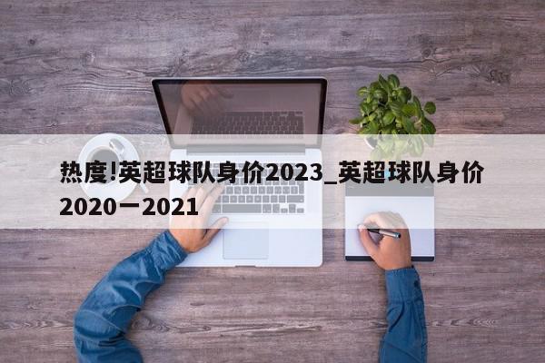 热度!英超球队身价2023_英超球队身价2020一2021