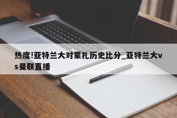 热度!亚特兰大对蒙扎历史比分_亚特兰大vs曼联直播