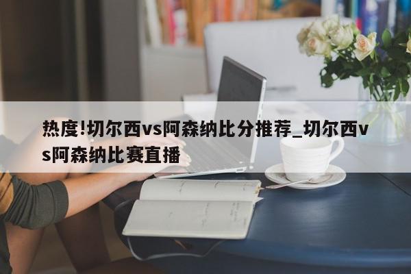 热度!切尔西vs阿森纳比分推荐_切尔西vs阿森纳比赛直播