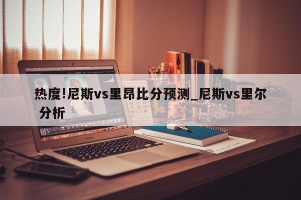 热度!尼斯vs里昂比分预测_尼斯vs里尔 分析