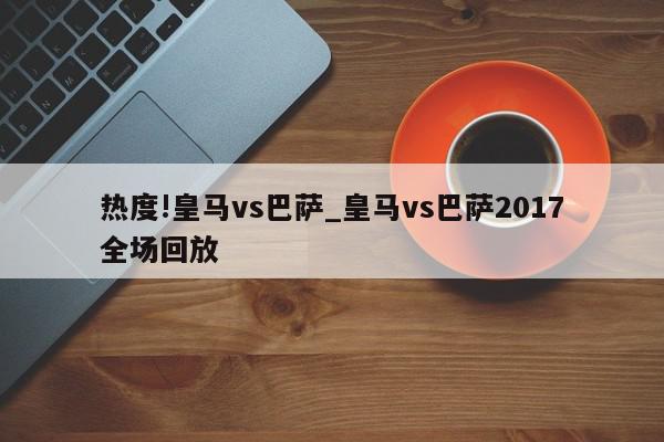 热度!皇马vs巴萨_皇马vs巴萨2017全场回放